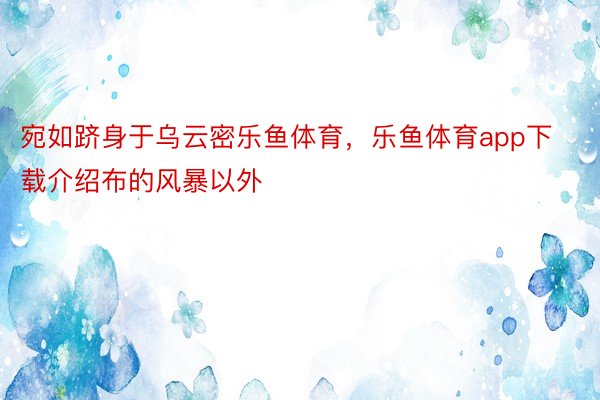 宛如跻身于乌云密乐鱼体育，乐鱼体育app下载介绍布的风暴以外