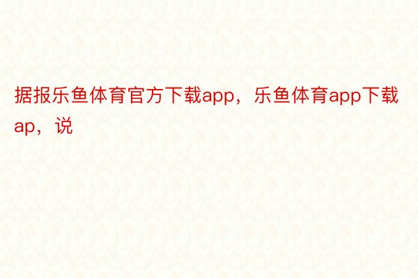 据报乐鱼体育官方下载app，乐鱼体育app下载ap，说