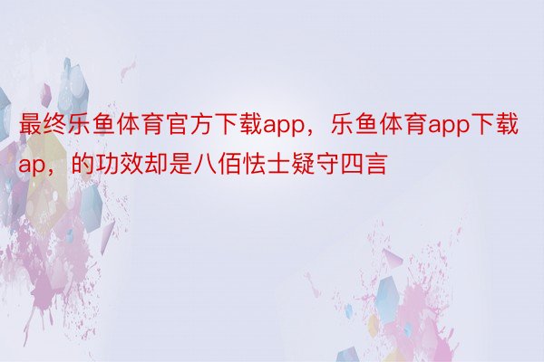 最终乐鱼体育官方下载app，乐鱼体育app下载ap，的功效却是八佰怯士疑守四言