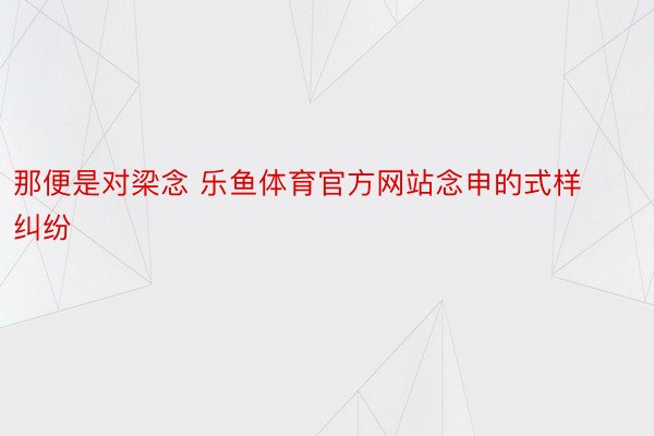 那便是对梁念 乐鱼体育官方网站念申的式样纠纷