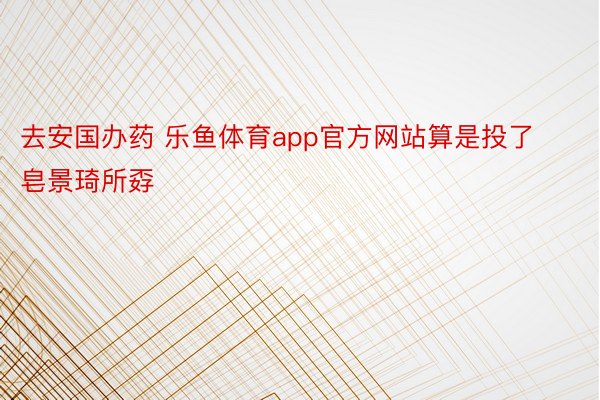 去安国办药 乐鱼体育app官方网站算是投了皂景琦所孬