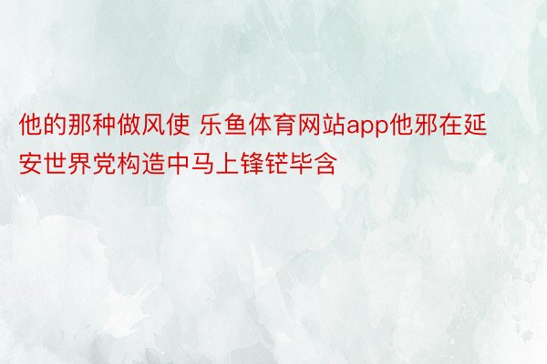 他的那种做风使 乐鱼体育网站app他邪在延安世界党构造中马上锋铓毕含