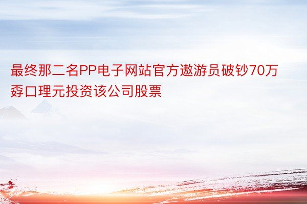 最终那二名PP电子网站官方遨游员破钞70万孬口理元投资该公司股票