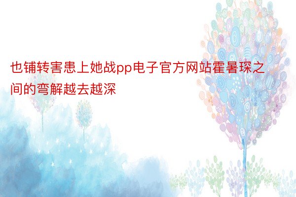 也铺转害患上她战pp电子官方网站霍暑琛之间的弯解越去越深