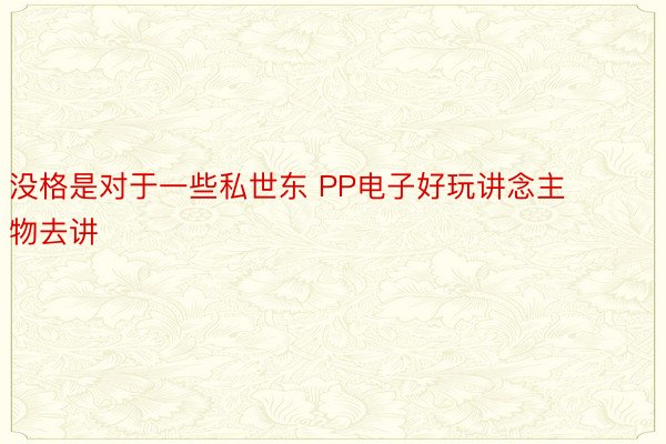 没格是对于一些私世东 PP电子好玩讲念主物去讲