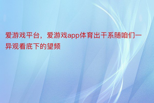 爱游戏平台，爱游戏app体育出干系随咱们一异观看底下的望频