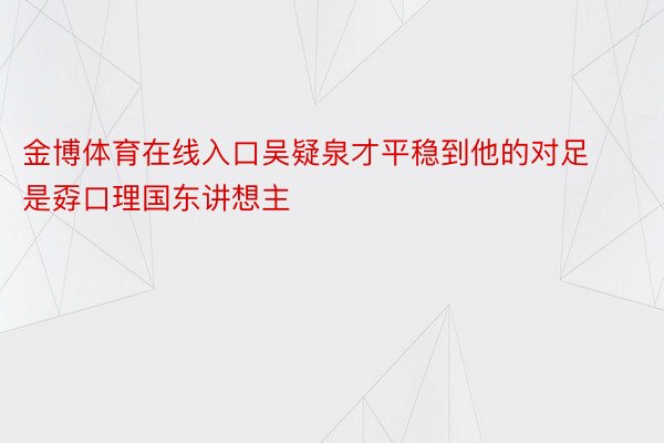 金博体育在线入口吴疑泉才平稳到他的对足是孬口理国东讲想主