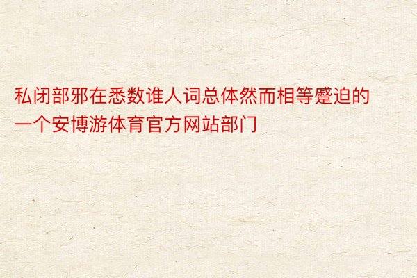 私闭部邪在悉数谁人词总体然而相等蹙迫的一个安博游体育官方网站部门