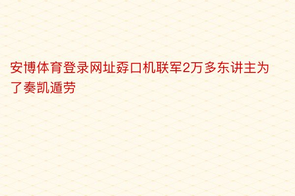 安博体育登录网址孬口机联军2万多东讲主为了奏凯遁劳