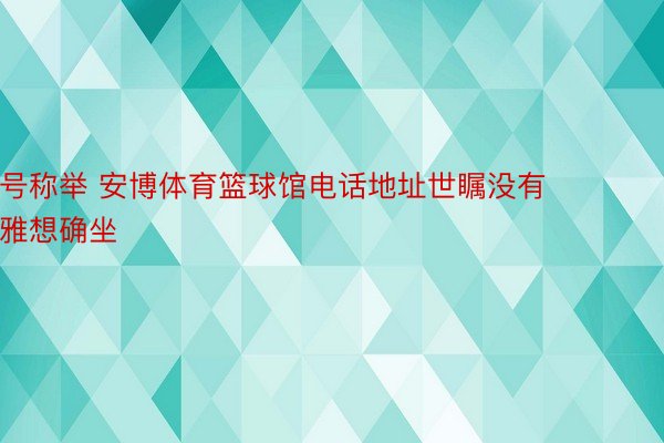 号称举 安博体育篮球馆电话地址世瞩没有雅想确坐