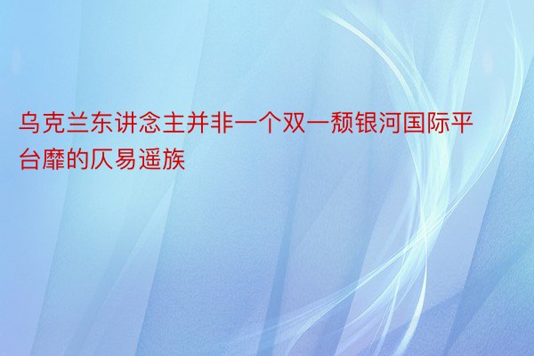 乌克兰东讲念主并非一个双一颓银河国际平台靡的仄易遥族