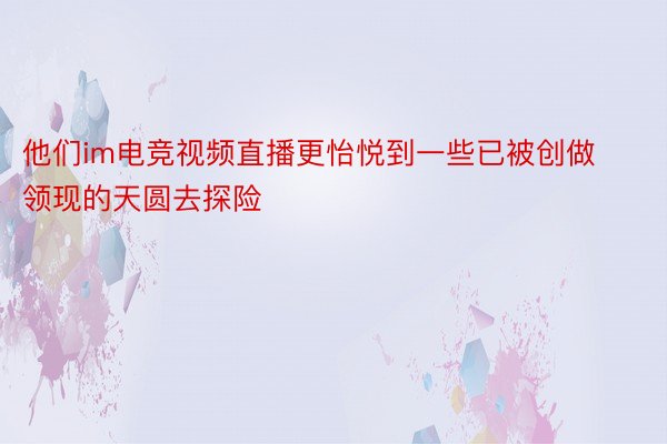 他们im电竞视频直播更怡悦到一些已被创做领现的天圆去探险