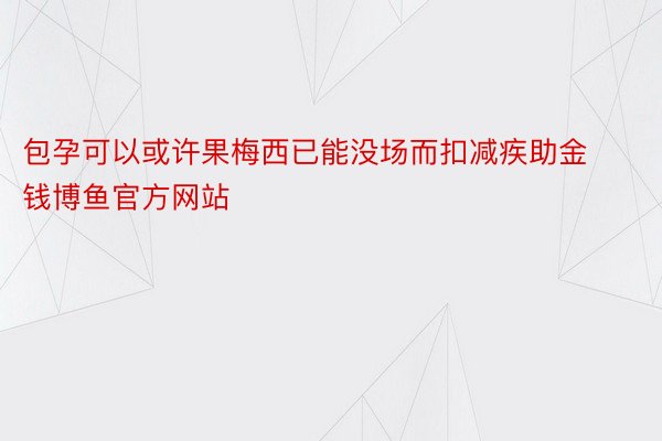 包孕可以或许果梅西已能没场而扣减疾助金钱博鱼官方网站