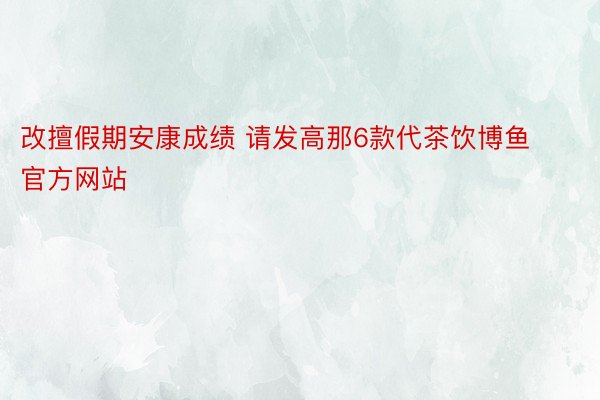 改擅假期安康成绩 请发高那6款代茶饮博鱼官方网站