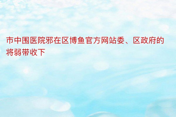 市中围医院邪在区博鱼官方网站委、区政府的将弱带收下