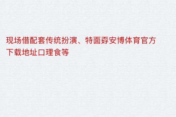 现场借配套传统扮演、特面孬安博体育官方下载地址口理食等