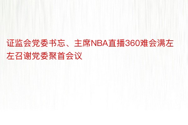 证监会党委书忘、主席NBA直播360难会满左左召谢党委聚首会议