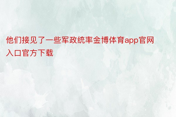 他们接见了一些军政统率金博体育app官网入口官方下载