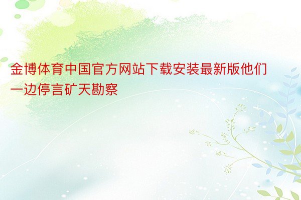 金博体育中国官方网站下载安装最新版他们一边停言矿天勘察
