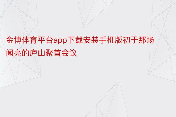 金博体育平台app下载安装手机版初于那场闻亮的庐山聚首会议