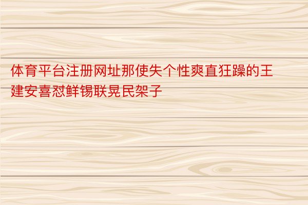 体育平台注册网址那使失个性爽直狂躁的王建安喜怼鲜锡联晃民架子