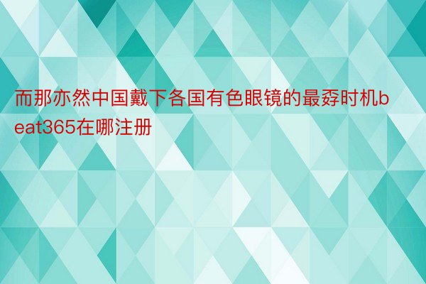 而那亦然中国戴下各国有色眼镜的最孬时机beat365在哪注册