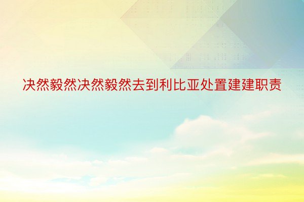 决然毅然决然毅然去到利比亚处置建建职责