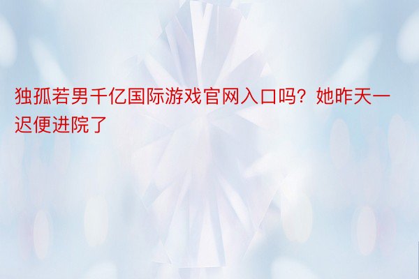 独孤若男千亿国际游戏官网入口吗？她昨天一迟便进院了