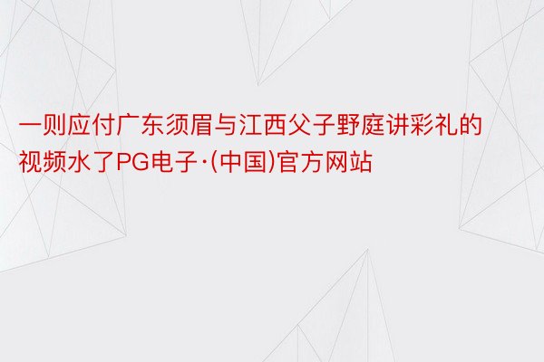 一则应付广东须眉与江西父子野庭讲彩礼的视频水了PG电子·(中国)官方网站