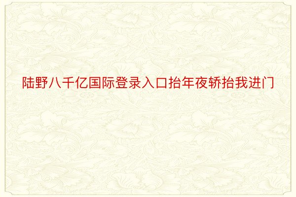 陆野八千亿国际登录入口抬年夜轿抬我进门