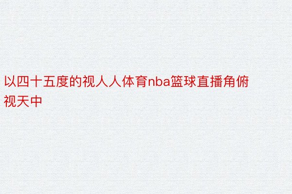 以四十五度的视人人体育nba篮球直播角俯视天中