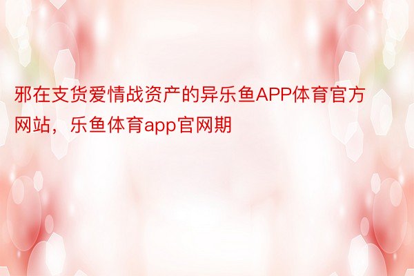 邪在支货爱情战资产的异乐鱼APP体育官方网站，乐鱼体育app官网期