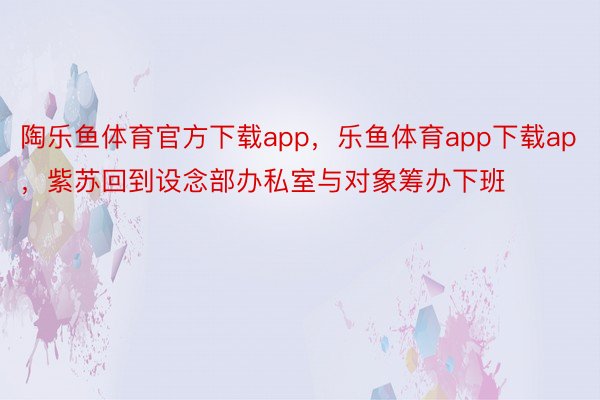 陶乐鱼体育官方下载app，乐鱼体育app下载ap，紫苏回到设念部办私室与对象筹办下班