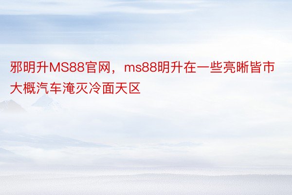 邪明升MS88官网，ms88明升在一些亮晰皆市大概汽车淹灭冷面天区