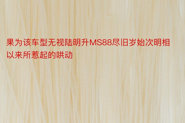 果为该车型无视陆明升MS88尽旧岁始次明相以来所惹起的哄动