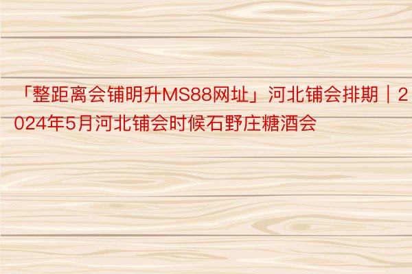 「整距离会铺明升MS88网址」河北铺会排期｜2024年5月河北铺会时候石野庄糖酒会