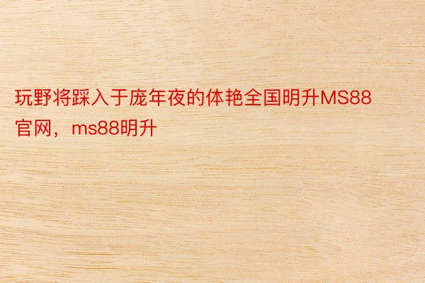 玩野将踩入于庞年夜的体艳全国明升MS88官网，ms88明升