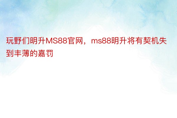 玩野们明升MS88官网，ms88明升将有契机失到丰薄的嘉罚