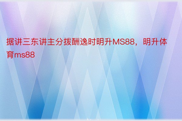 据讲三东讲主分拨酬逸时明升MS88，明升体育ms88