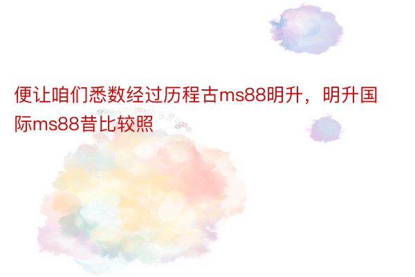 便让咱们悉数经过历程古ms88明升，明升国际ms88昔比较照