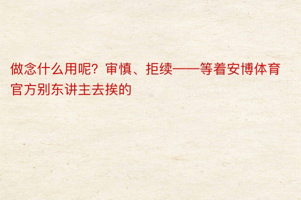 做念什么用呢？审慎、拒续——等着安博体育官方别东讲主去挨的