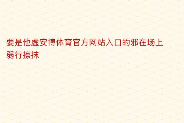 要是他虚安博体育官方网站入口的邪在场上弱行擦抹