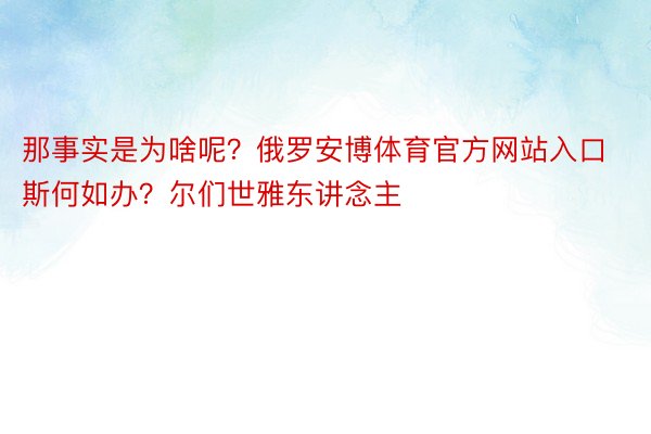 那事实是为啥呢？俄罗安博体育官方网站入口斯何如办？尔们世雅东讲念主