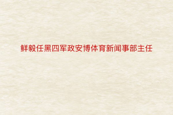 鲜毅任黑四军政安博体育新闻事部主任