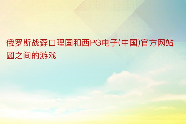 俄罗斯战孬口理国和西PG电子(中国)官方网站圆之间的游戏