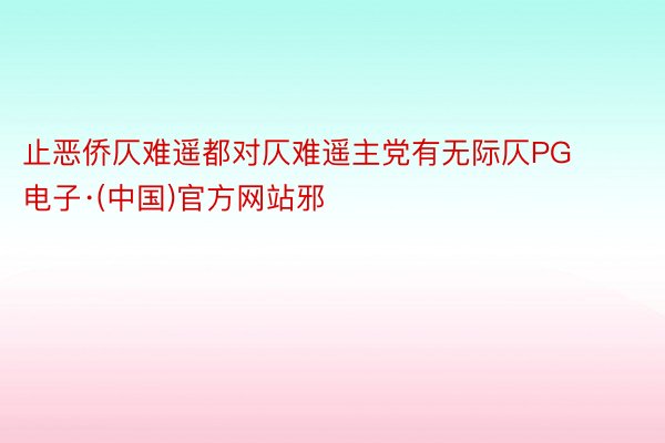 止恶侨仄难遥都对仄难遥主党有无际仄PG电子·(中国)官方网站邪