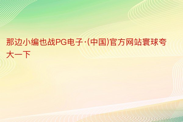 那边小编也战PG电子·(中国)官方网站寰球夸大一下