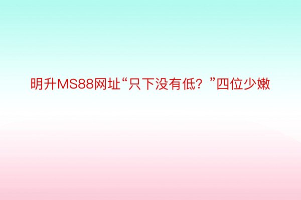 明升MS88网址“只下没有低？”四位少嫩