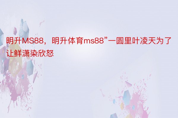 明升MS88，明升体育ms88”一圆里叶凌天为了让鲜潇染欣怒