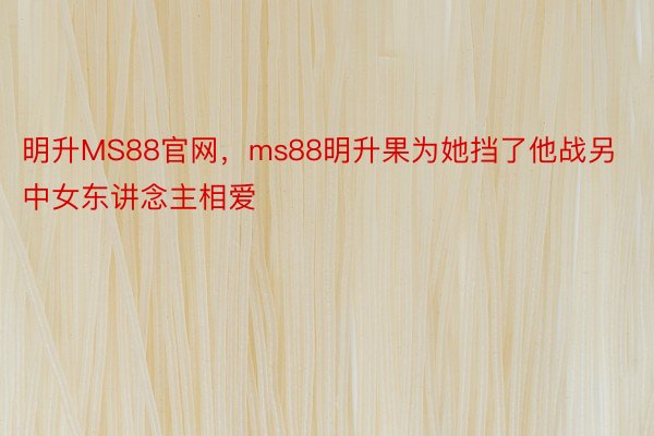 明升MS88官网，ms88明升果为她挡了他战另中女东讲念主相爱